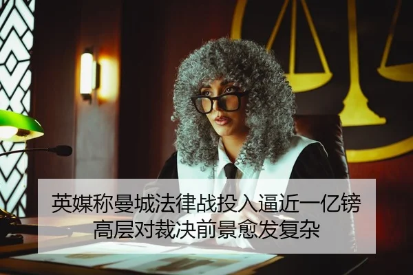英媒称曼城法律战投入逼近一亿镑 高层对裁决前景愈发复杂